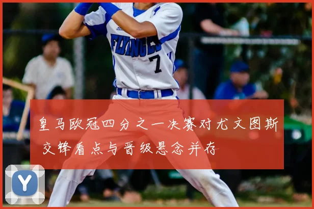 皇马欧冠四分之一决赛对尤文图斯 交锋看点与晋级悬念并存