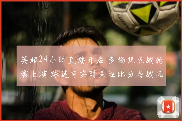 英超24小时直播开启 多场焦点战轮番上演 球迷可实时关注比分与战况