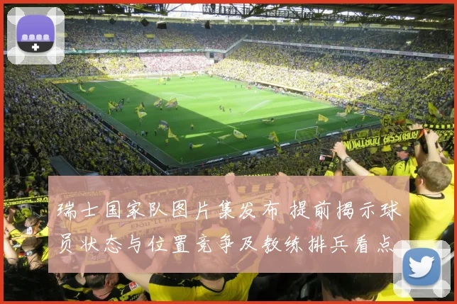 瑞士国家队图片集发布 提前揭示球员状态与位置竞争及教练排兵看点