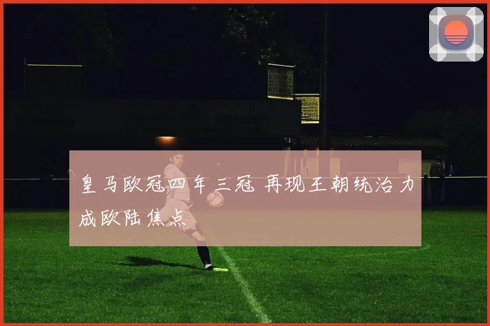 皇马欧冠四年三冠 再现王朝统治力成欧陆焦点