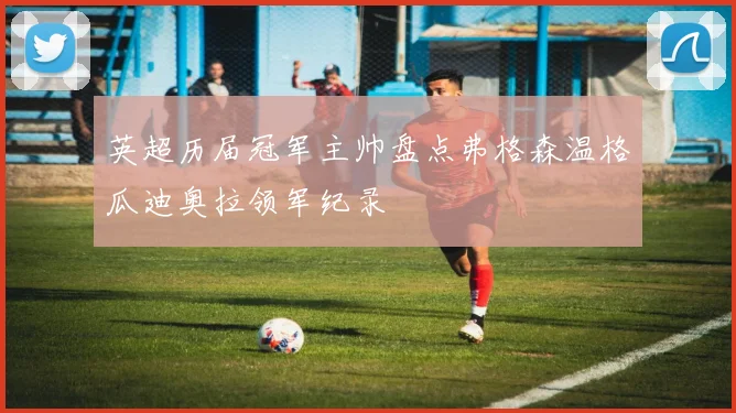 英超历届冠军主帅盘点弗格森温格瓜迪奥拉领军纪录