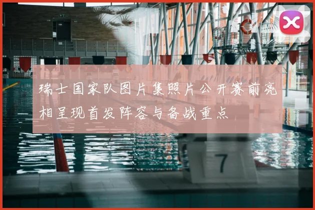 瑞士国家队图片集照片公开赛前亮相呈现首发阵容与备战重点