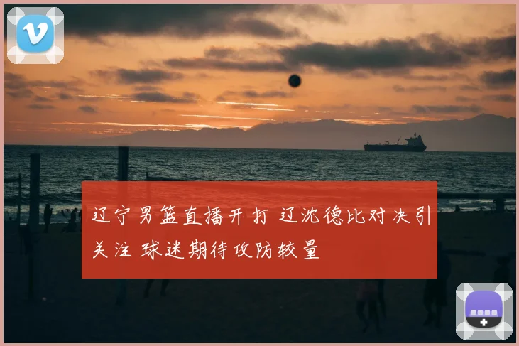 辽宁男篮直播开打 辽沈德比对决引关注 球迷期待攻防较量