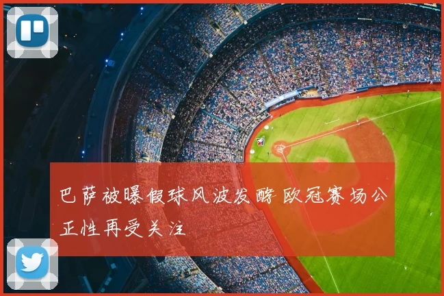 巴萨被曝假球风波发酵 欧冠赛场公正性再受关注
