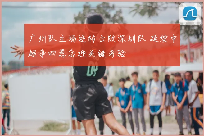 广州队主场逆转击败深圳队 延续中超争四悬念迎关键考验