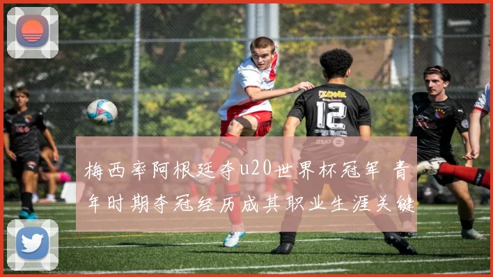 梅西率阿根廷夺u20世界杯冠军 青年时期夺冠经历成其职业生涯关键起点