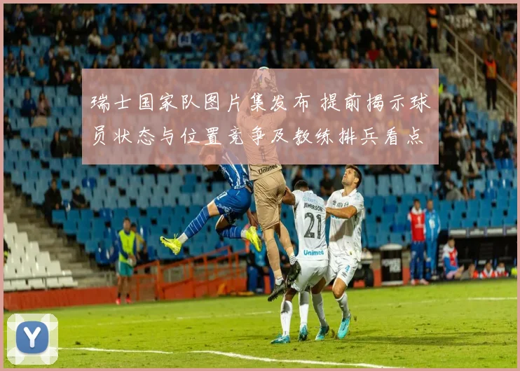 瑞士国家队图片集发布 提前揭示球员状态与位置竞争及教练排兵看点