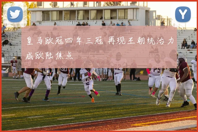 皇马欧冠四年三冠 再现王朝统治力成欧陆焦点