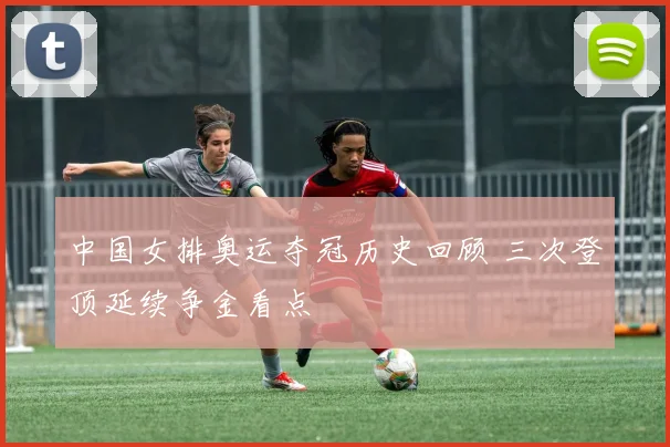 中国女排奥运夺冠历史回顾 三次登顶延续争金看点