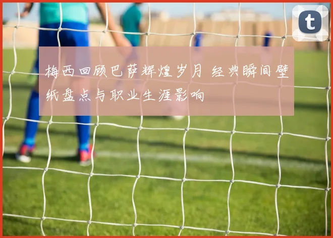 梅西回顾巴萨辉煌岁月 经典瞬间壁纸盘点与职业生涯影响