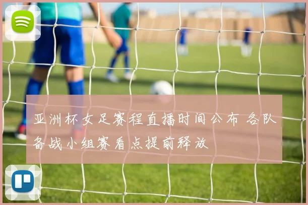 亚洲杯女足赛程直播时间公布 各队备战小组赛看点提前释放