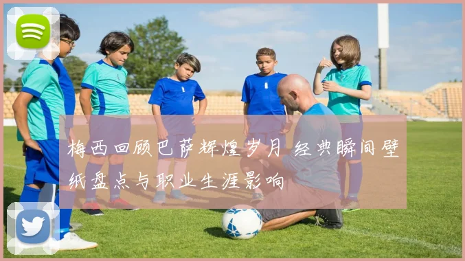 梅西回顾巴萨辉煌岁月 经典瞬间壁纸盘点与职业生涯影响